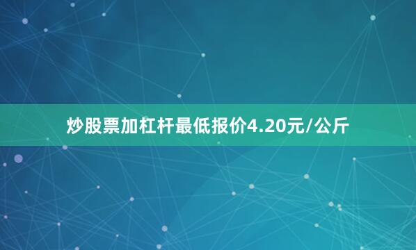 炒股票加杠杆最低报价4.20元/公斤