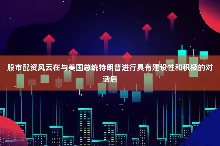 股市配资风云在与美国总统特朗普进行具有建设性和积极的对话后