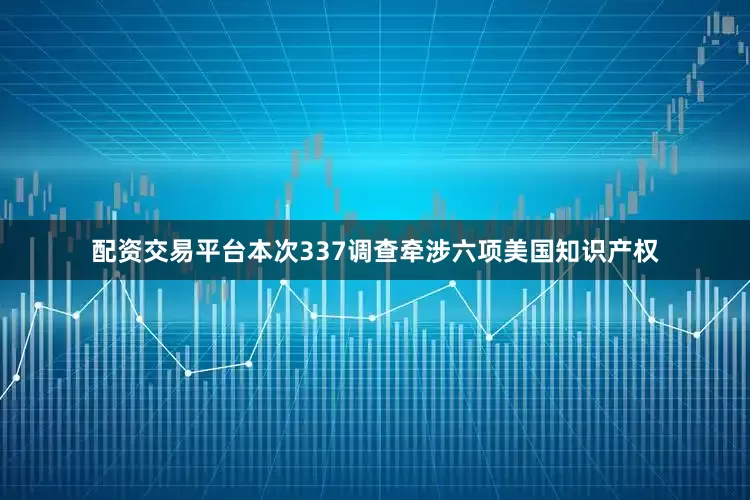 配资交易平台本次337调查牵涉六项美国知识产权