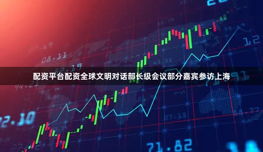 配资平台配资全球文明对话部长级会议部分嘉宾参访上海