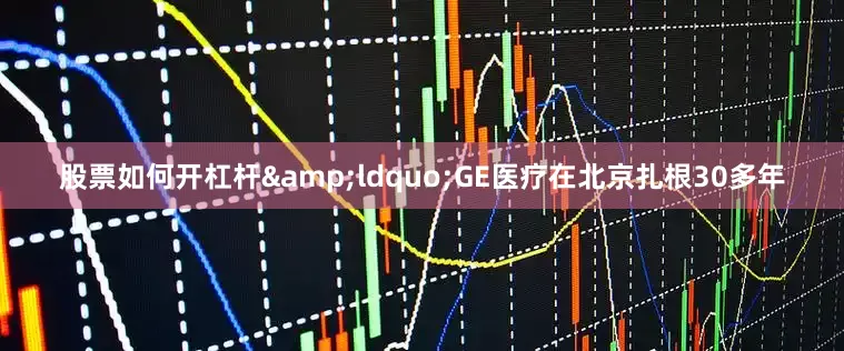 股票如何开杠杆&ldquo;GE医疗在北京扎根30多年