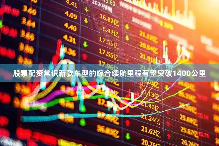 股票配资常识新款车型的综合续航里程有望突破1400公里