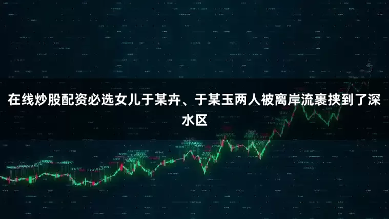 在线炒股配资必选女儿于某卉、于某玉两人被离岸流裹挟到了深水区