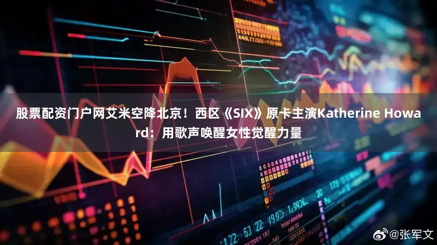股票配资门户网艾米空降北京！西区《SIX》原卡主演Katherine Howard：用歌声唤醒女性觉醒力量