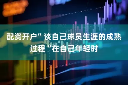 配资开户”谈自己球员生涯的成熟过程“在自己年轻时