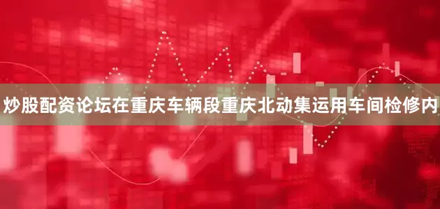 炒股配资论坛在重庆车辆段重庆北动集运用车间检修内