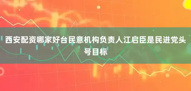西安配资哪家好台民意机构负责人江启臣是民进党头号目标
